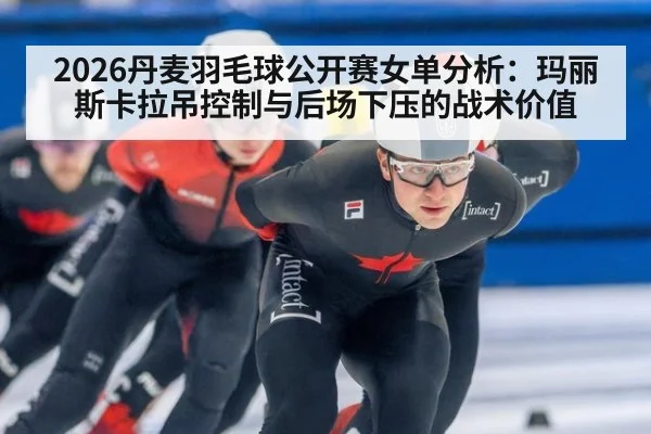 2026丹麦羽毛球公开赛女单分析：玛丽斯卡拉吊控制与后场下压的战术价值