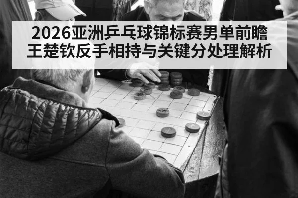 2026亚洲乒乓球锦标赛男单前瞻 王楚钦反手相持与关键分处理解析