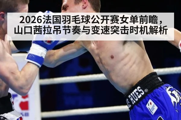 2026法国羽毛球公开赛女单前瞻，山口茜拉吊节奏与变速突击时机解析